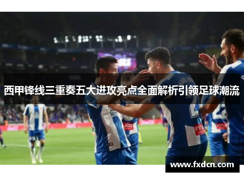 西甲锋线三重奏五大进攻亮点全面解析引领足球潮流 西甲锋线三重奏五大进攻亮点全面解析引领足球潮流